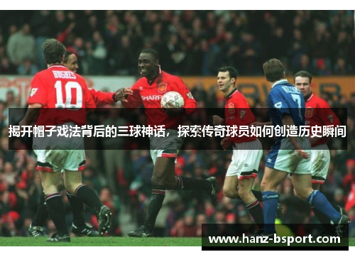 揭开帽子戏法背后的三球神话，探索传奇球员如何创造历史瞬间