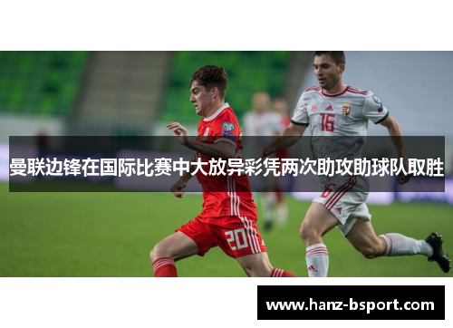 曼联边锋在国际比赛中大放异彩凭两次助攻助球队取胜